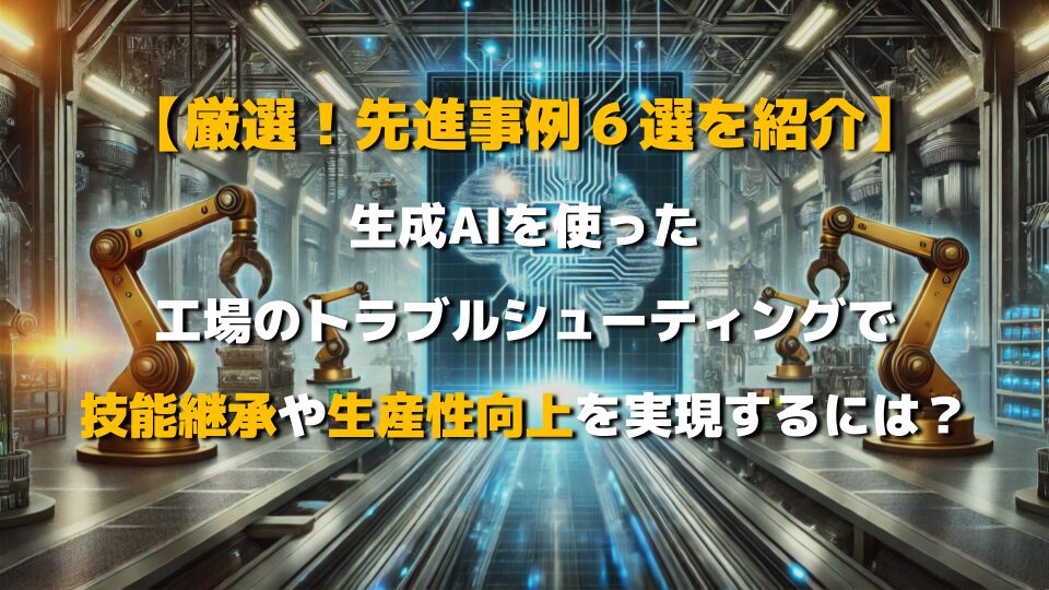 生成AIを使った工場のトラブルシューティングで、技能継承や生産性向上を実現するには？【先進事例６選を紹介！】